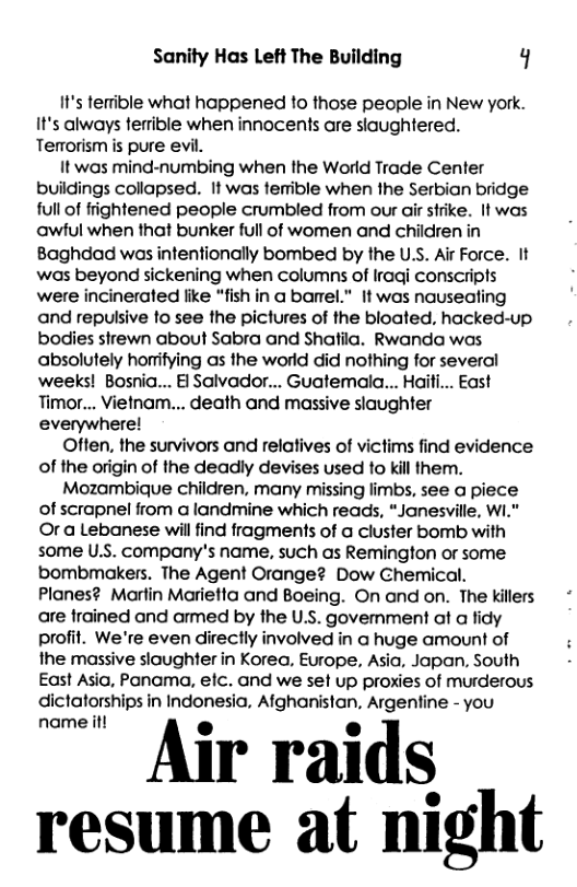 Sanity Has Left The Building q  It’s terrible what happened to those people in New york. It’s always terrible when innocents are slaughtered. Terrorism is pure evil.  It was mind-numbing when the World Trade Center buildings collapsed. If was tenible when the Serbian bridge full of frightened people crumbled from our air strike. It was awful when that bunker full of women and children in Baghdad was intentionally bombed by the U.S. Air Force. It was beyond sickening when columns of Iragi conscripls were incinerated like “fish in a barel." It was nauseating and repulsive fo see the pictures of the bloated, hacked-up bodies sirewn about Sabra and Shatfila. Rwanda was absolutely horifying as the world did nothing for several weeks! Bosnia... El Salvador... Guatemala... Haiti... East Timor... Vietnam... death and massive slaughter everywhere!  Often, the survivors and relatives of victims find evidence of the origin of the deadly devises used to kill them.  Mozambique children, many missing limbs, see a piece of scrapnel from a landmine which reads, “Janesville, W1." Or a Lebanese will find fragments of a cluster bomb with some U.S. company’s name, such as Remington or some bombmakers. The Agent Orange? Dow Chemical. Planes? Marlin Marietta and Boeing. On and on. The killers are frained and armed by the U.S. govemment at a fidy profit. We’re even directly involved in a huge amount of the massive slaughter in Korea, Europe, Asia, Japan, South East Asia, Panama, elc. and we set up proxies of murderous dictatorships in Indonesia, Afghanistan, Argentine - you  " Air raids resume at night 